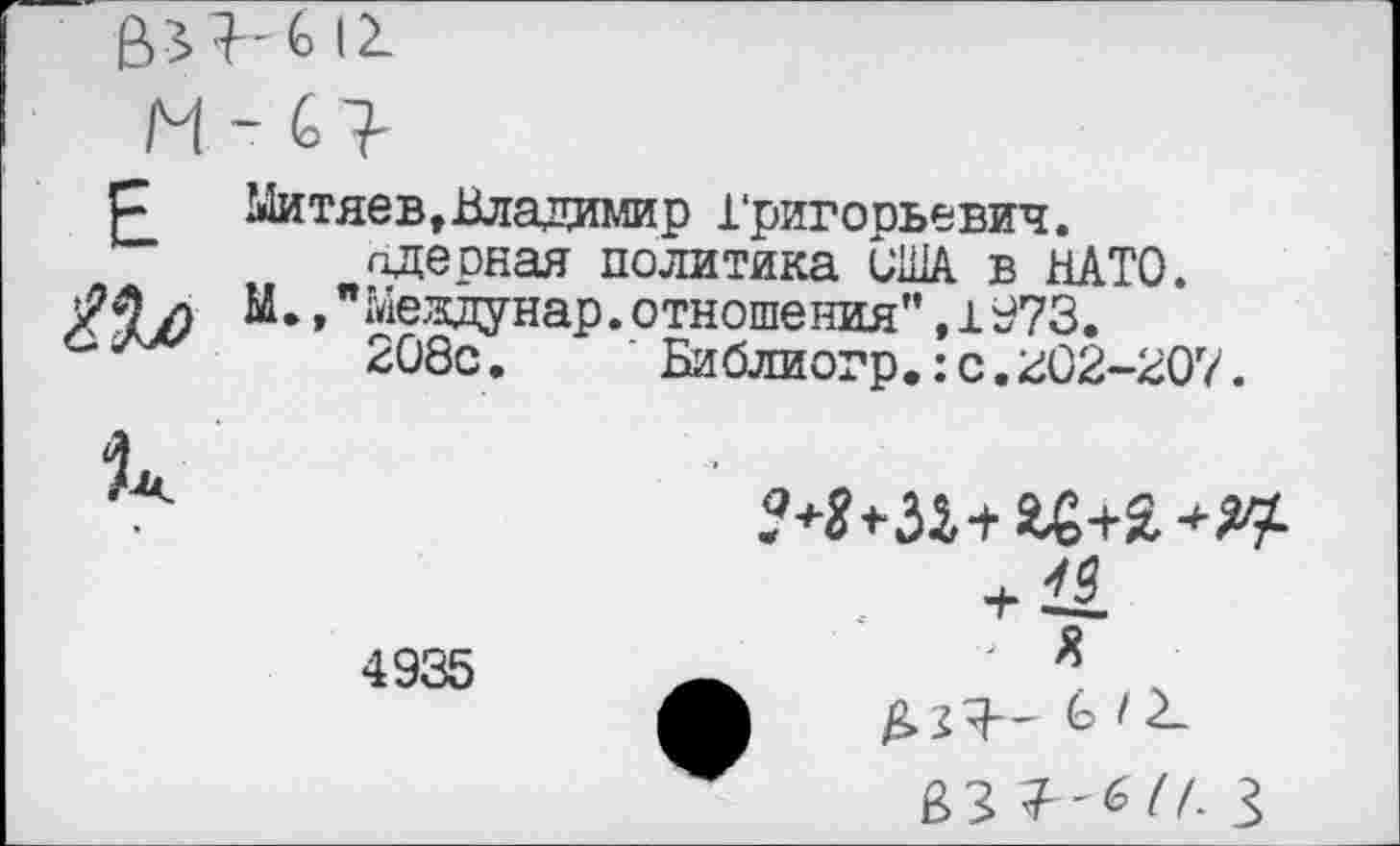 ﻿& 12-
Н - С?
р	Митяев,Владимир Григорьевич,
пдерная политика ВША в НАТО.
л М. »"Мездунар.отношения” ,±973.
СЛХ/ 208с.	' Библиогр.:с.202-207.
4935
м+за+ад+я^
Ь /2-
вЗ 3